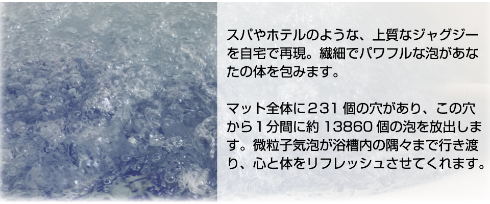 スパやホテルのような、上質なジャグジーを自宅で再現。繊細でパワフルな泡があなたの体を包みます。マット全体に２31 個の穴があり、この穴から１分間に約13860 個の泡を放出します。微粒子気泡が浴槽内の隅々まで行き渡り、心と体をリフレッシュさせてくれます。