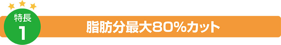 特徴1:脂肪分最大80%カット